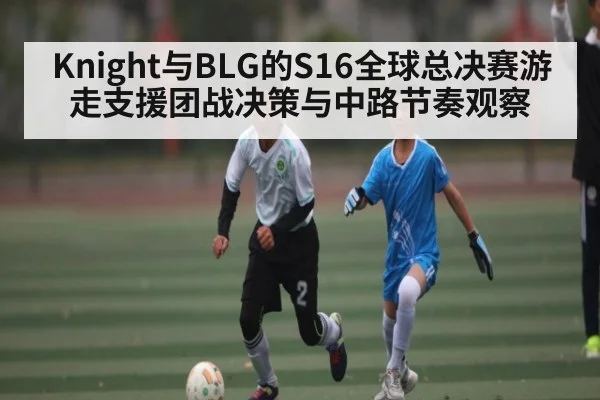 Knight与BLG的S16全球总决赛游走支援团战决策与中路节奏观察